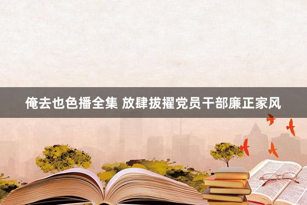 俺去也色播全集 放肆拔擢党员干部廉正家风