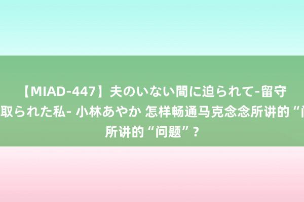 【MIAD-447】夫のいない間に迫られて-留守中に寝取られた私- 小林あやか 怎样畅通马克念念所讲的“问题”？