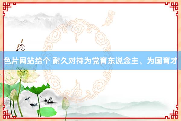 色片网站给个 耐久对持为党育东说念主、为国育才