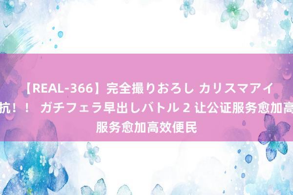 【REAL-366】完全撮りおろし カリスマアイドル対抗！！ ガチフェラ早出しバトル 2 让公证服务愈加高效便民