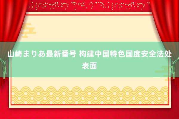 山崎まりあ最新番号 构建中国特色国度安全法处表面