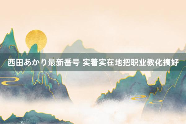 西田あかり最新番号 实着实在地把职业教化搞好