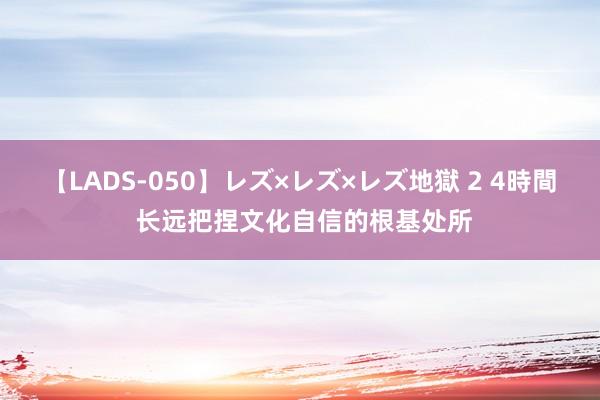 【LADS-050】レズ×レズ×レズ地獄 2 4時間 长远把捏文化自信的根基处所