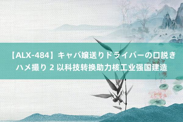 【ALX-484】キャバ嬢送りドライバーの口説きハメ撮り 2 以科技转换助力核工业强国建造