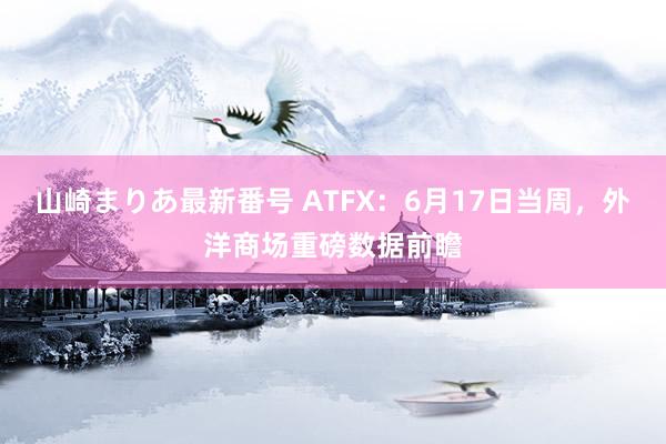 山崎まりあ最新番号 ATFX：6月17日当周，外洋商场重磅数据前瞻