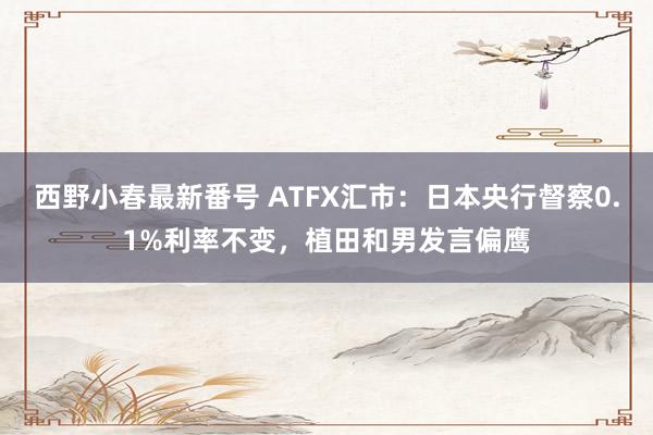 西野小春最新番号 ATFX汇市：日本央行督察0.1%利率不变，植田和男发言偏鹰