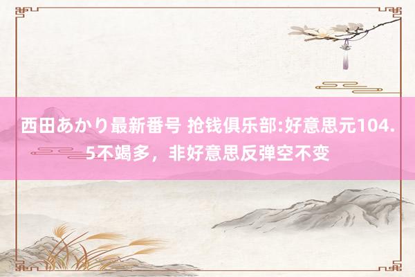 西田あかり最新番号 抢钱俱乐部:好意思元104.5不竭多，非好意思反弹空不变