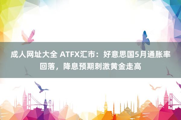 成人网址大全 ATFX汇市：好意思国5月通胀率回落，降息预期刺激黄金走高