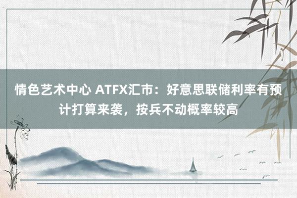 情色艺术中心 ATFX汇市：好意思联储利率有预计打算来袭，按兵不动概率较高