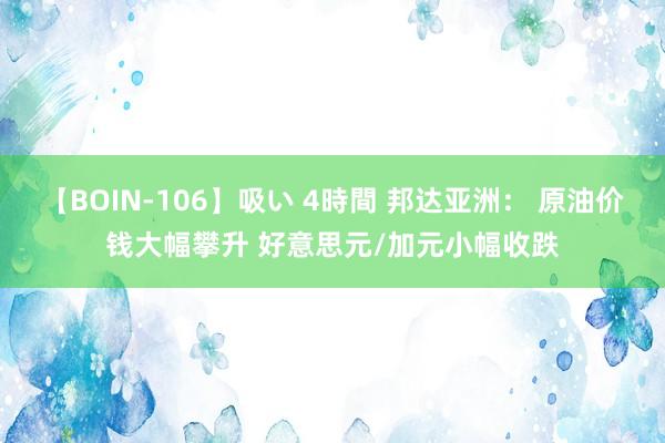 【BOIN-106】吸い 4時間 邦达亚洲： 原油价钱大幅攀升 好意思元/加元小幅收跌