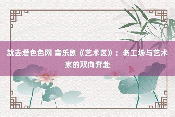 就去爱色色网 音乐剧《艺术区》：老工场与艺术家的双向奔赴