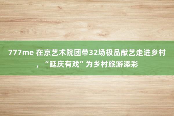 777me 在京艺术院团带32场极品献艺走进乡村，“延庆有戏”为乡村旅游添彩