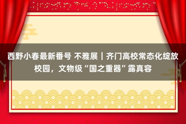 西野小春最新番号 不雅展｜齐门高校常态化绽放校园，文物级“国之重器”露真容