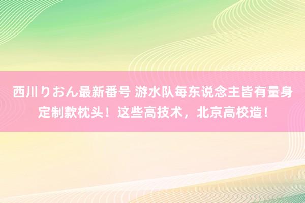 西川りおん最新番号 游水队每东说念主皆有量身定制款枕头！这些高技术，北京高校造！