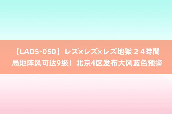 【LADS-050】レズ×レズ×レズ地獄 2 4時間 局地阵风可达9级！北京4区发布大风蓝色预警