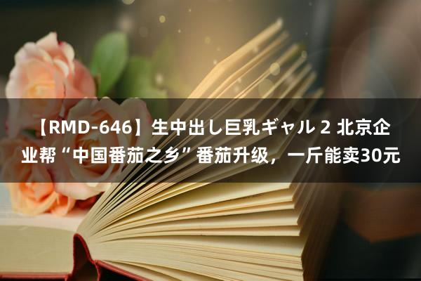 【RMD-646】生中出し巨乳ギャル 2 北京企业帮“中国番茄之乡”番茄升级，一斤能卖30元