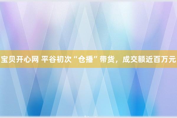 宝贝开心网 平谷初次“仓播”带货，成交额近百万元