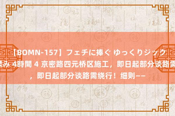 【BOMN-157】フェチに捧ぐ ゆっくりジックリめりこむ乳揉み 4時間 4 京密路四元桥区施工，即日起部分谈路需绕行！细则——