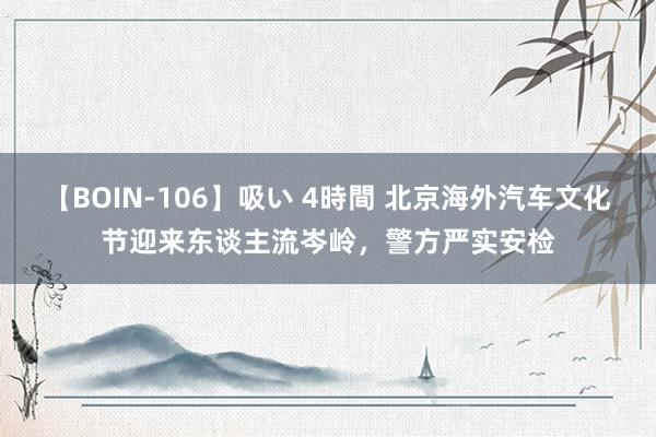 【BOIN-106】吸い 4時間 北京海外汽车文化节迎来东谈主流岑岭，警方严实安检