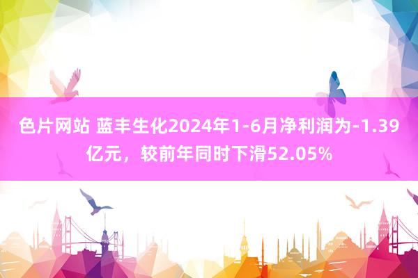 色片网站 蓝丰生化2024年1-6月净利润为-1.39亿元，较前年同时下滑52.05%