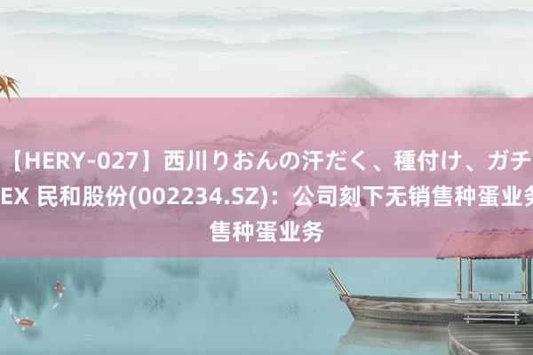 【HERY-027】西川りおんの汗だく、種付け、ガチSEX 民和股份(002234.SZ)：公司刻下无销售种蛋业务