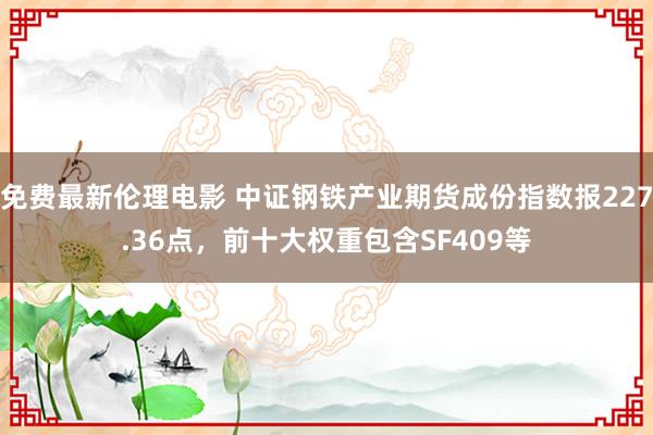 免费最新伦理电影 中证钢铁产业期货成份指数报227.36点，前十大权重包含SF409等