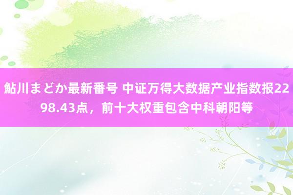 鮎川まどか最新番号 中证万得大数据产业指数报2298.43点，前十大权重包含中科朝阳等