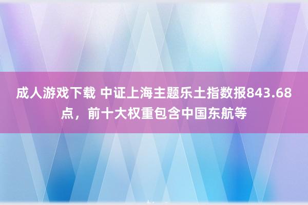 成人游戏下载 中证上海主题乐土指数报843.68点，前十大权重包含中国东航等