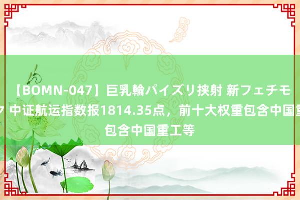 【BOMN-047】巨乳輪パイズリ挟射 新フェチモザイク 中证航运指数报1814.35点，前十大权重包含中国重工等