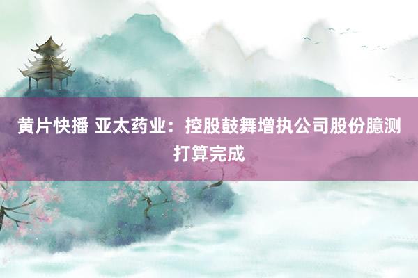 黄片快播 亚太药业：控股鼓舞增执公司股份臆测打算完成