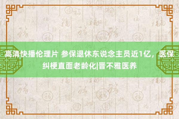 高清快播伦理片 参保退休东说念主员近1亿，医保纠梗直面老龄化|晋不雅医养