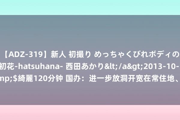 【ADZ-319】新人 初撮り めっちゃくびれボディの癒し系ガール 初花-hatsuhana- 西田あかり</a>2013-10-11KUKI&$綺麗120分钟 国办：进一步放洞开宽在常住地、办事地参加基本医保的户籍限制