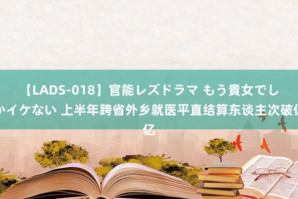 【LADS-018】官能レズドラマ もう貴女でしかイケない 上半年跨省外乡就医平直结算东谈主次破亿