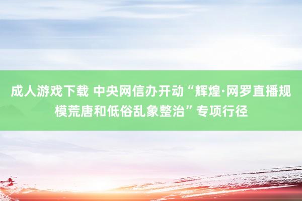 成人游戏下载 中央网信办开动“辉煌·网罗直播规模荒唐和低俗乱象整治”专项行径