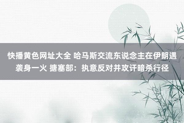 快播黄色网址大全 哈马斯交流东说念主在伊朗遇袭身一火 搪塞部：执意反对并攻讦暗杀行径