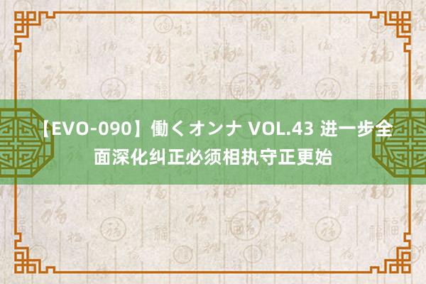 【EVO-090】働くオンナ VOL.43 进一步全面深化纠正必须相执守正更始