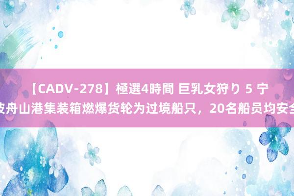 【CADV-278】極選4時間 巨乳女狩り 5 宁波舟山港集装箱燃爆货轮为过境船只，20名船员均安全