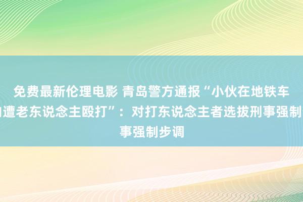 免费最新伦理电影 青岛警方通报“小伙在地铁车厢内遭老东说念主殴打”：对打东说念主者选拔刑事强制步调