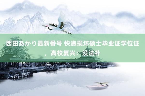 西田あかり最新番号 快递损坏硕士毕业证学位证，高校复兴：没法补