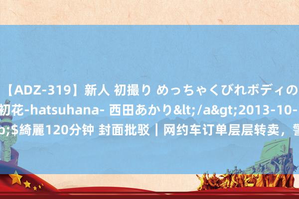 【ADZ-319】新人 初撮り めっちゃくびれボディの癒し系ガール 初花-hatsuhana- 西田あかり</a>2013-10-11KUKI&$綺麗120分钟 封面批驳｜网约车订单层层转卖，警惕中小出行平台的“高抽成”共谋