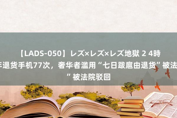 【LADS-050】レズ×レズ×レズ地獄 2 4時間 半年退货手机77次，奢华者滥用“七日跋扈由退货”被法院驳回