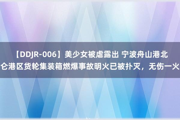 【DDJR-006】美少女被虐露出 宁波舟山港北仑港区货轮集装箱燃爆事故明火已被扑灭，无伤一火