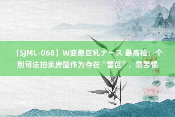 【SJML-068】W変態巨乳ナース 最高检：个别司法拍卖房屋作为存在“雷区”，需警惕