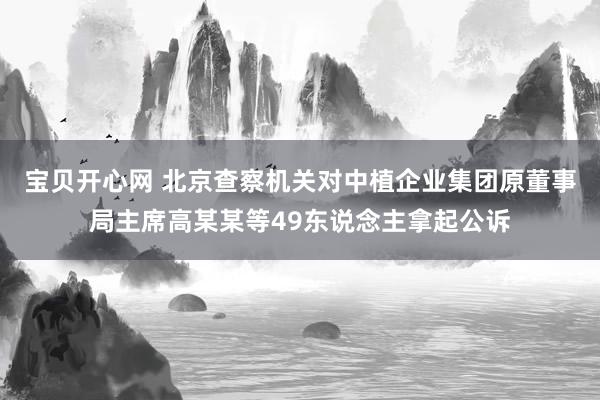 宝贝开心网 北京查察机关对中植企业集团原董事局主席高某某等49东说念主拿起公诉