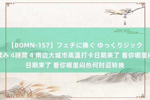 【BOMN-157】フェチに捧ぐ ゆっくりジックリめりこむ乳揉み 4時間 4 南边大城市高温打卡日期来了 看你哪里闷热何时迎转换