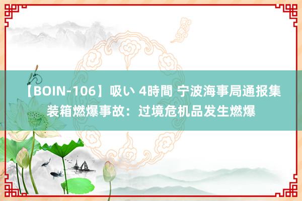 【BOIN-106】吸い 4時間 宁波海事局通报集装箱燃爆事故：过境危机品发生燃爆