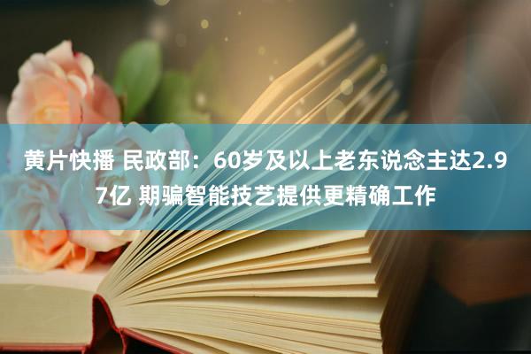 黄片快播 民政部：60岁及以上老东说念主达2.97亿 期骗智能技艺提供更精确工作