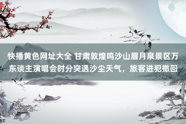 快播黄色网址大全 甘肃敦煌鸣沙山眉月泉景区万东谈主演唱会时分突遇沙尘天气，旅客进犯撤回