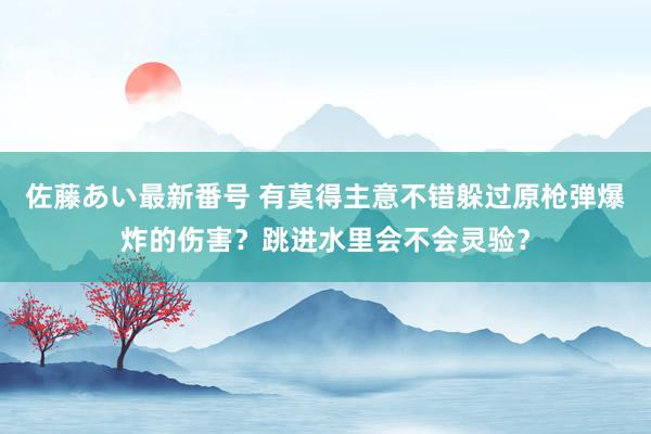 佐藤あい最新番号 有莫得主意不错躲过原枪弹爆炸的伤害？跳进水里会不会灵验？