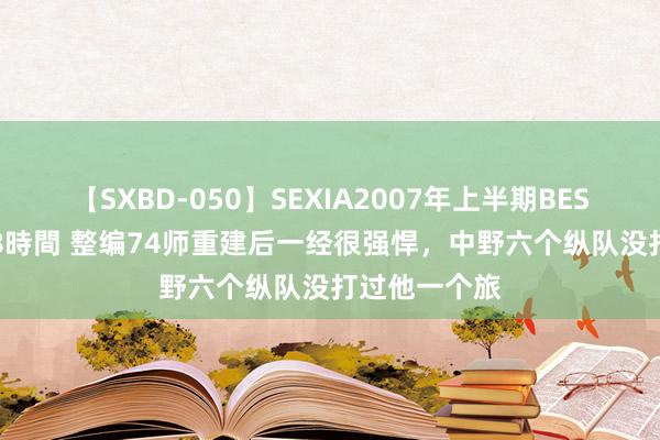 【SXBD-050】SEXIA2007年上半期BEST 全35作品8時間 整编74师重建后一经很强悍，中野六个纵队没打过他一个旅